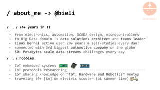 / about_me -> @bieli
/ … / 24+ years in IT
- from electronics, automation, SCADA design, microcontrollers
- to Big Data domain -> data solutions architect and teams leader
- Linux kernel active user 20+ years & self-studies every day!
- connected with 3rd biggest automotive company on the globe
- 50+ PetaBytes scale data streams challenges every day
/ … / hobbies
- IoT embedded systems
- IoT protocols researching 1001000101001001101001110101010010010
- IoT sharing knowledge on “IoT, Hardware and Robotics” meetup
- traveling 50+ [km] on electric scooter (at summer time)
 