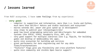 / lessons learned
From RUST ecosystem, I have some feelings from my experience:
- very good:
- compiler is supportive and informative, more then i.e. Scala and Python,
much more than GCC/G++! Mature and stable toolchain and ecosystem!
- macros extends dev. power and give speed up in development!
- easy steps to publish your lib/package/crate!
- good low-level programming materials and HALs/targets for embedded
systems like ESP32, STM32, Raspberry Pico, nRF, etc…
- very good support for multiple libraries like e.g. RayLib, for building
games and desktop or WebAssembly UIs apps.
- quite nice ecosystem for building web services
- great performance for data engineering and for any data
flows/transformations
- “features” flags give you flexibility and cross-platform features!
- quite nice community and visible Open Source support!
 