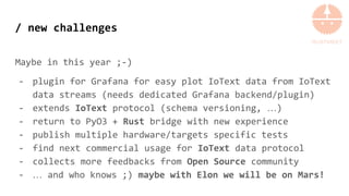 / new challenges
Maybe in this year ;-)
- plugin for Grafana for easy plot IoText data from IoText
data streams (needs dedicated Grafana backend/plugin)
- extends IoText protocol (schema versioning, …)
- return to PyO3 + Rust bridge with new experience
- publish multiple hardware/targets specific tests
- find next commercial usage for IoText data protocol
- collects more feedbacks from Open Source community
- … and who knows ;) maybe with Elon we will be on Mars!
 