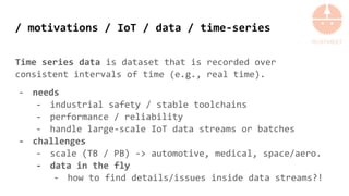/ motivations / IoT / data / time-series
Time series data is dataset that is recorded over
consistent intervals of time (e.g., real time).
- needs
- industrial safety / stable toolchains
- performance / reliability
- handle large-scale IoT data streams or batches
- challenges
- scale (TB / PB) -> automotive, medical, space/aero.
- data in the fly
- how to find details/issues inside data streams?!
 