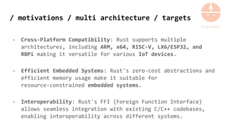 / motivations / multi architecture / targets
- Cross-Platform Compatibility: Rust supports multiple
architectures, including ARM, x64, RISC-V, LX6/ESP32, and
RBPi making it versatile for various IoT devices.
- Efficient Embedded Systems: Rust's zero-cost abstractions and
efficient memory usage make it suitable for
resource-constrained embedded systems.
- Interoperability: Rust's FFI (Foreign Function Interface)
allows seamless integration with existing C/C++ codebases,
enabling interoperability across different systems.
 