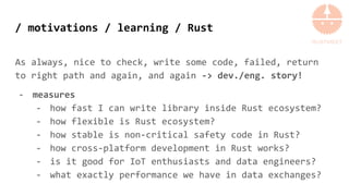 / motivations / learning / Rust
As always, nice to check, write some code, failed, return
to right path and again, and again -> dev./eng. story!
- measures
- how fast I can write library inside Rust ecosystem?
- how flexible is Rust ecosystem?
- how stable is non-critical safety code in Rust?
- how cross-platform development in Rust works?
- is it good for IoT enthusiasts and data engineers?
- what exactly performance we have in data exchanges?
 