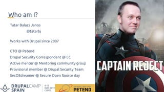 Who am I?
Tatar Balazs Janos
@tatarbj
Works with Drupal since 2007
CTO @ Petend
Drupal Security Correspondent @ EC
Active mentor @ Mentoring community group
Provisional member @ Drupal Security Team
SecOSdreamer @ Secure Open Source day
 