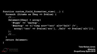 function custom_field_formatter_view(...) {
foreach ($items as $key => $value) {
//...
$element[$key] = array(
'#type' => 'markup',
'#markup' => t('<img src="!src" alt="@alt" />',
array('!src' => $value['src'], ‚$alt’ => $value['alt'])),
);
//...
}
return $element;
}
TatarBalazsJanos
@tatarbj
DrupalCamp Spain2019
 