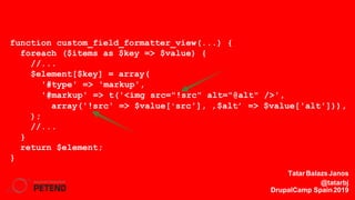 function custom_field_formatter_view(...) {
foreach ($items as $key => $value) {
//...
$element[$key] = array(
'#type' => 'markup',
'#markup' => t('<img src="!src" alt="@alt" />',
array('!src' => $value['src'], ‚$alt’ => $value['alt'])),
);
//...
}
return $element;
}
TatarBalazsJanos
@tatarbj
DrupalCamp Spain2019
 