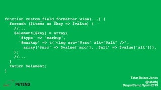 function custom_field_formatter_view(...) {
foreach ($items as $key => $value) {
//...
$element[$key] = array(
'#type' => 'markup',
'#markup' => t('<img src="@src" alt="@alt" />',
array('@src' => $value['src'], ‚$alt’ => $value['alt'])),
);
//...
}
return $element;
}
TatarBalazsJanos
@tatarbj
DrupalCamp Spain2019
 