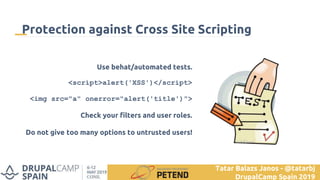 Use behat/automated tests.
<script>alert('XSS')</script>
<img src="a" onerror="alert('title')">
Check your filters and user roles.
Do not give too many options to untrusted users!
Protection against Cross Site Scripting
Tatar Balazs Janos - @tatarbj
DrupalCamp Spain 2019
 
