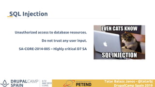 Unauthorized access to database resources.
Do not trust any user input.
SA-CORE-2014-005 – Highly critical D7 SA
SQL Injection
Tatar Balazs Janos - @tatarbj
DrupalCamp Spain 2019
 