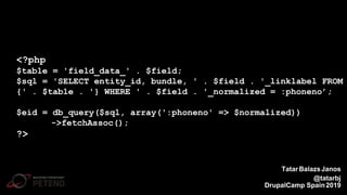 <?php
$table = 'field_data_' . $field;
$sql = 'SELECT entity_id, bundle, ' . $field . '_linklabel FROM
{' . $table . '} WHERE ' . $field . '_normalized = :phoneno’;
$eid = db_query($sql, array(':phoneno' => $normalized))
->fetchAssoc();
?>
TatarBalazsJanos
@tatarbj
DrupalCamp Spain2019
 