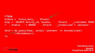 <?php
$table = 'field_data_' . $field;
$sql = 'SELECT entity_id, bundle, ' . $field . '_linklabel FROM
{' . $table . '} WHERE ' . $field . '_normalized = :phoneno’;
$eid = db_query($sql, array(':phoneno' => $normalized))
->fetchAssoc();
?>
TatarBalazsJanos
@tatarbj
DrupalCamp Spain2019
 