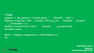 <?php
$query = db_select('field_data_' . $field, 'fdf');
$query->fields('fdf', array('entity_id', 'bundle', $field .
'_linklabel'));
$query->condition('fdf.' . $field . '_normalized',
$normalized);
$eid = $query->execute()->fetchAssoc();
?>
TatarBalazsJanos
@tatarbj
DrupalCamp Spain2019
 