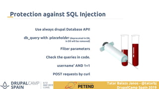 Use always drupal Database API!
db_query with :placeholder (deprecated in D8,
in D9 will be removed)
Filter parameters
Check the queries in code.
username' AND 1=1
POST requests by curl
Protection against SQL Injection
Tatar Balazs Janos - @tatarbj
DrupalCamp Spain 2019
 