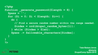 <?php
function _generate_password($length = 8) {
$pass = ’’;
for ($i = 0; $i < $length; $i++) {
do {
// Find a secure random number within the range needed.
$index = ord(drupal_random_bytes(1));
} while ($index > $len);
$pass .= $allowable_characters[$index];
}
}
?>
TatarBalazsJanos
@tatarbj
DrupalCamp Spain2019
 