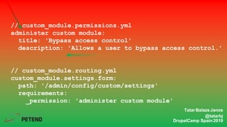 // custom_module.permissions.yml
administer custom module:
title: 'Bypass access control'
description: 'Allows a user to bypass access control.’
// custom_module.routing.yml
custom_module.settings.form:
path: '/admin/config/custom/settings'
requirements:
_permission: 'administer custom module'
TatarBalazsJanos
@tatarbj
DrupalCamp Spain2019
 