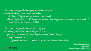 // custom_module.permissions.yml
administer custom module:
title: 'Bypass access control'
description: 'Allows a user to bypass access control.’
restrict access: TRUE
// custom_module.routing.yml
custom_module.settings.form:
path: '/admin/config/custom/settings'
requirements:
_permission: 'administer custom module'
TatarBalazsJanos
@tatarbj
DrupalCamp Spain2019
 