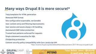 *https://events.drupal.org/sites/default/files/slides/pwolanin-2017-09-ways-drupal8-d.pdf
Many ways Drupal 8 is more secure!*
Twig templates for HTML generation
Removed PHP format
Site configuration exportable, versionable
User content entry and filtering improvements
User session and sessio always n ID handling
Automated CSRF token protection
Trusted host patterns enforced for requests
Single statement execution for SQL
Clickjacking protection
Content security policy compatibility with Core Javascript API
Tatar Balazs Janos - @tatarbj
DrupalCamp Spain 2019
 