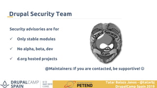 Security advisories are for
 Only stable modules
 No alpha, beta, dev
 d.org hosted projects
@Maintainers: If you are contacted, be supportive! 
Drupal Security Team
Tatar Balazs Janos - @tatarbj
DrupalCamp Spain 2019
 