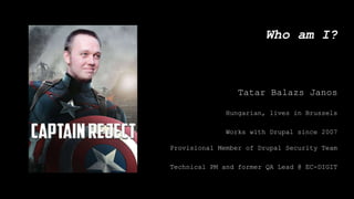 Who am I?
Tatar Balazs Janos
Hungarian, lives in Brussels
Works with Drupal since 2007
Provisional Member of Drupal Security Team
Technical PM and former QA Lead @ EC-DIGIT
 