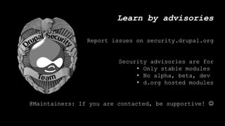 Learn by advisories
Report issues on security.drupal.org
Security advisories are for
• Only stable modules
• No alpha, beta, dev
• d.org hosted modules
@Maintainers: If you are contacted, be supportive! 
 