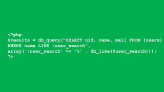 <?php
$results = db_query("SELECT uid, name, mail FROM {users}
WHERE name LIKE :user_search",
array(':user_search' => '%' . db_like($user_search)));
?>
 