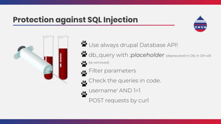 Use always drupal Database API!
db_query with :placeholder (deprecated in D8, in D9 will
be removed)
Filter parameters
Check the queries in code.
username' AND 1=1
POST requests by curl
Protection against SQL Injection
 
