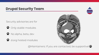 Security advisories are for
Only stable modules
No alpha, beta, dev
d.org hosted modules
@Maintainers: If you are contacted, be supportive! .
Drupal Security Team
 