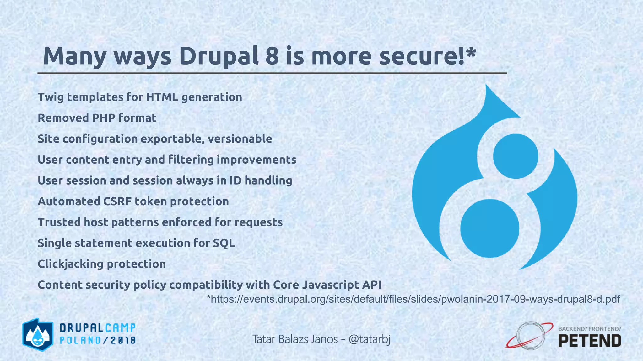*https://events.drupal.org/sites/default/files/slides/pwolanin-2017-09-ways-drupal8-d.pdf Many ways Drupal 8 is more secure!* Twig templates for HTML generation Removed PHP format Site configuration exportable, versionable User content entry and filtering improvements User session and session always in ID handling Automated CSRF token protection Trusted host patterns enforced for requests Single statement execution for SQL Clickjacking protection Content security policy compatibility with Core Javascript API Tatar Balazs Janos - @tatarbj 
