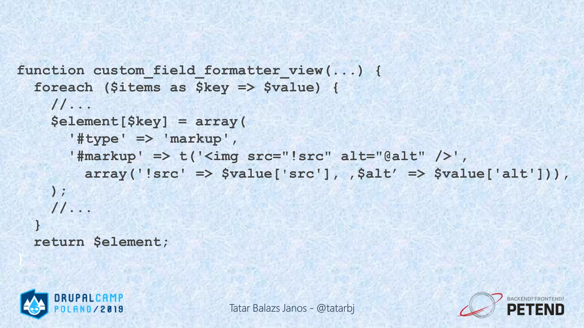 function custom_field_formatter_view(...) { foreach ($items as $key => $value) { //... $element[$key] = array( '#type' => 'markup', '#markup' => t('<img src="!src" alt="@alt" />', array('!src' => $value['src'], ‚$alt’ => $value['alt'])), ); //... } return $element; } Tatar Balazs Janos - @tatarbj 