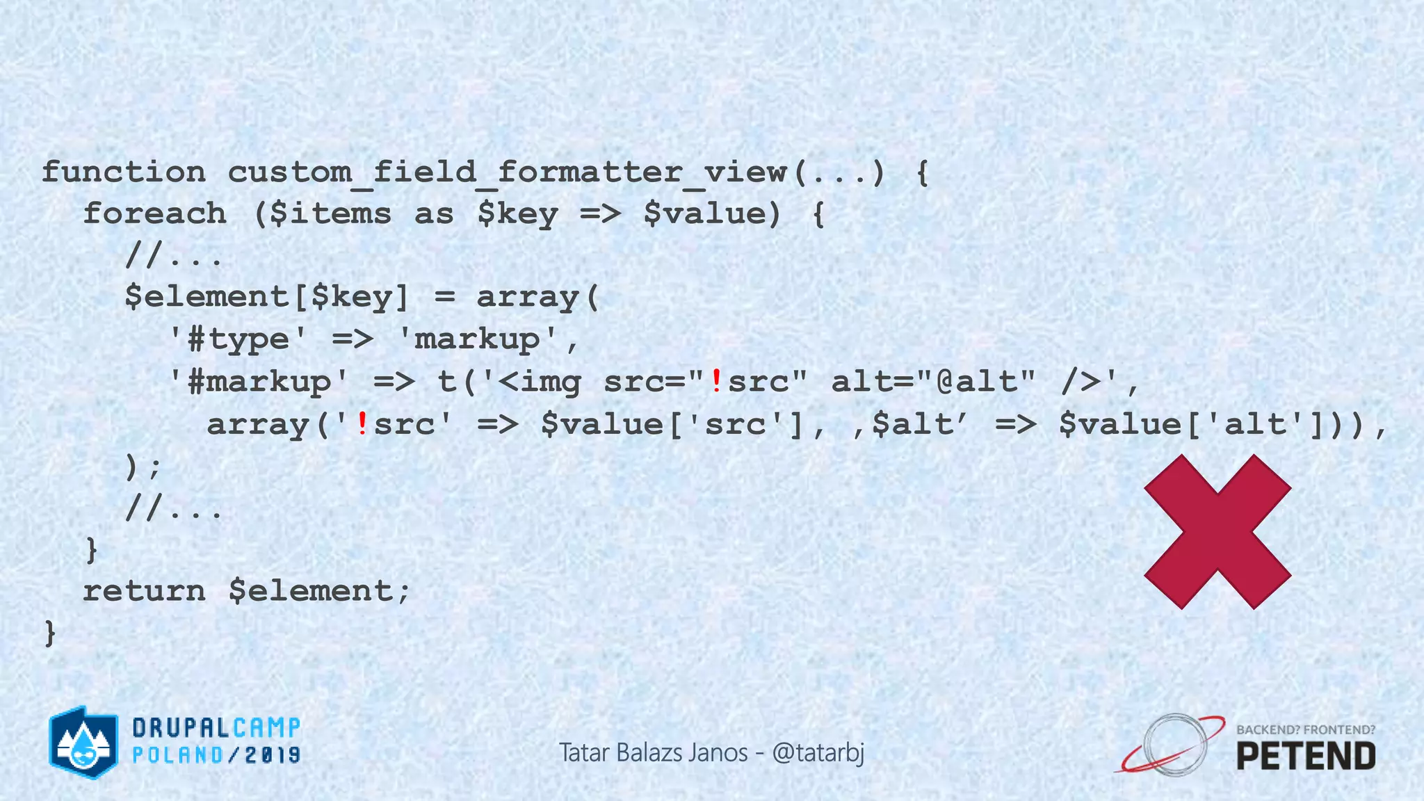 function custom_field_formatter_view(...) { foreach ($items as $key => $value) { //... $element[$key] = array( '#type' => 'markup', '#markup' => t('<img src="!src" alt="@alt" />', array('!src' => $value['src'], ‚$alt’ => $value['alt'])), ); //... } return $element; } Tatar Balazs Janos - @tatarbj 
