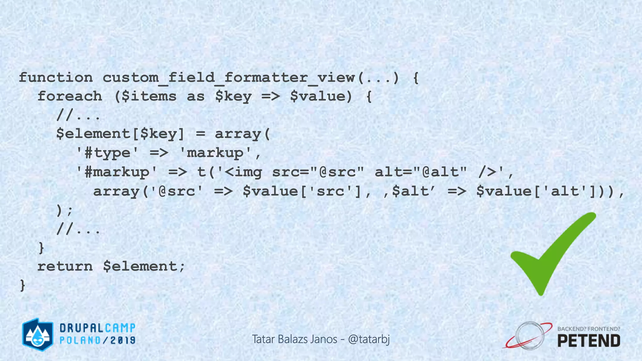 function custom_field_formatter_view(...) { foreach ($items as $key => $value) { //... $element[$key] = array( '#type' => 'markup', '#markup' => t('<img src="@src" alt="@alt" />', array('@src' => $value['src'], ‚$alt’ => $value['alt'])), ); //... } return $element; } Tatar Balazs Janos - @tatarbj 