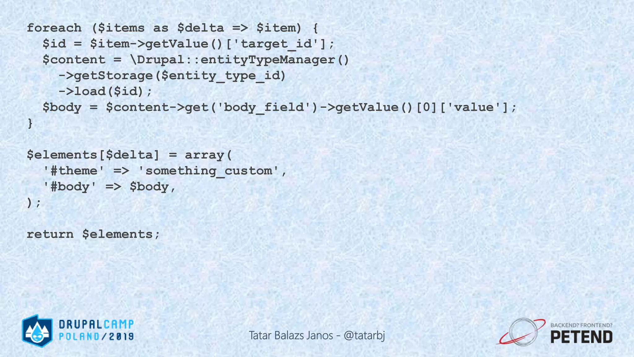 foreach ($items as $delta => $item) { $id = $item->getValue()['target_id']; $content = Drupal::entityTypeManager() ->getStorage($entity_type_id) ->load($id); $body = $content->get('body_field')->getValue()[0]['value']; } $elements[$delta] = array( '#theme' => 'something_custom', '#body' => $body, ); return $elements; Tatar Balazs Janos - @tatarbj 