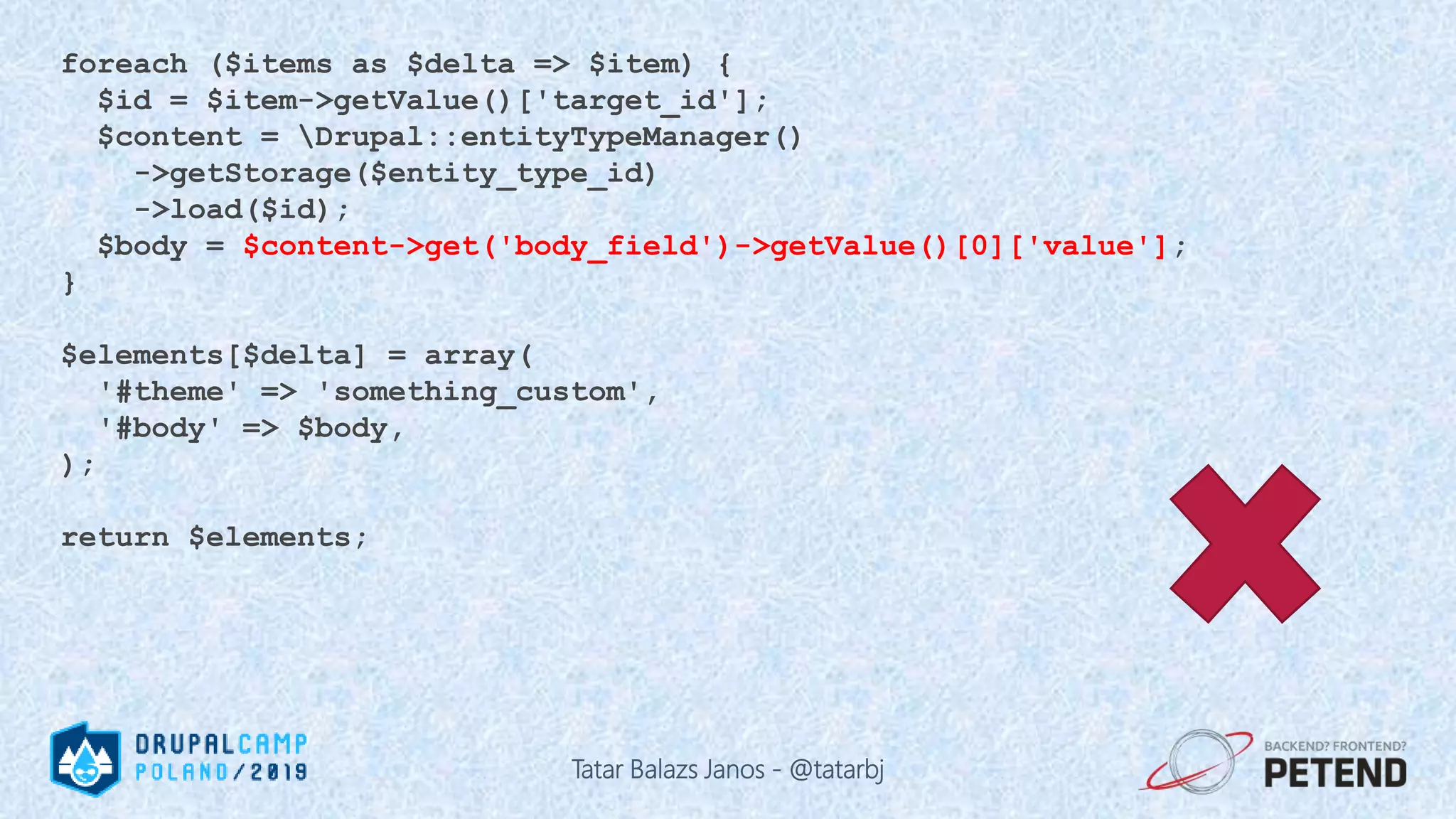 foreach ($items as $delta => $item) { $id = $item->getValue()['target_id']; $content = Drupal::entityTypeManager() ->getStorage($entity_type_id) ->load($id); $body = $content->get('body_field')->getValue()[0]['value']; } $elements[$delta] = array( '#theme' => 'something_custom', '#body' => $body, ); return $elements; Tatar Balazs Janos - @tatarbj 
