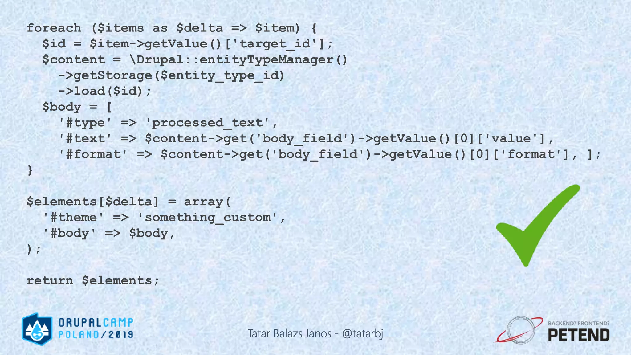 foreach ($items as $delta => $item) { $id = $item->getValue()['target_id']; $content = Drupal::entityTypeManager() ->getStorage($entity_type_id) ->load($id); $body = [ '#type' => 'processed_text', '#text' => $content->get('body_field')->getValue()[0]['value'], '#format' => $content->get('body_field')->getValue()[0]['format'], ]; } $elements[$delta] = array( '#theme' => 'something_custom', '#body' => $body, ); return $elements; Tatar Balazs Janos - @tatarbj 
