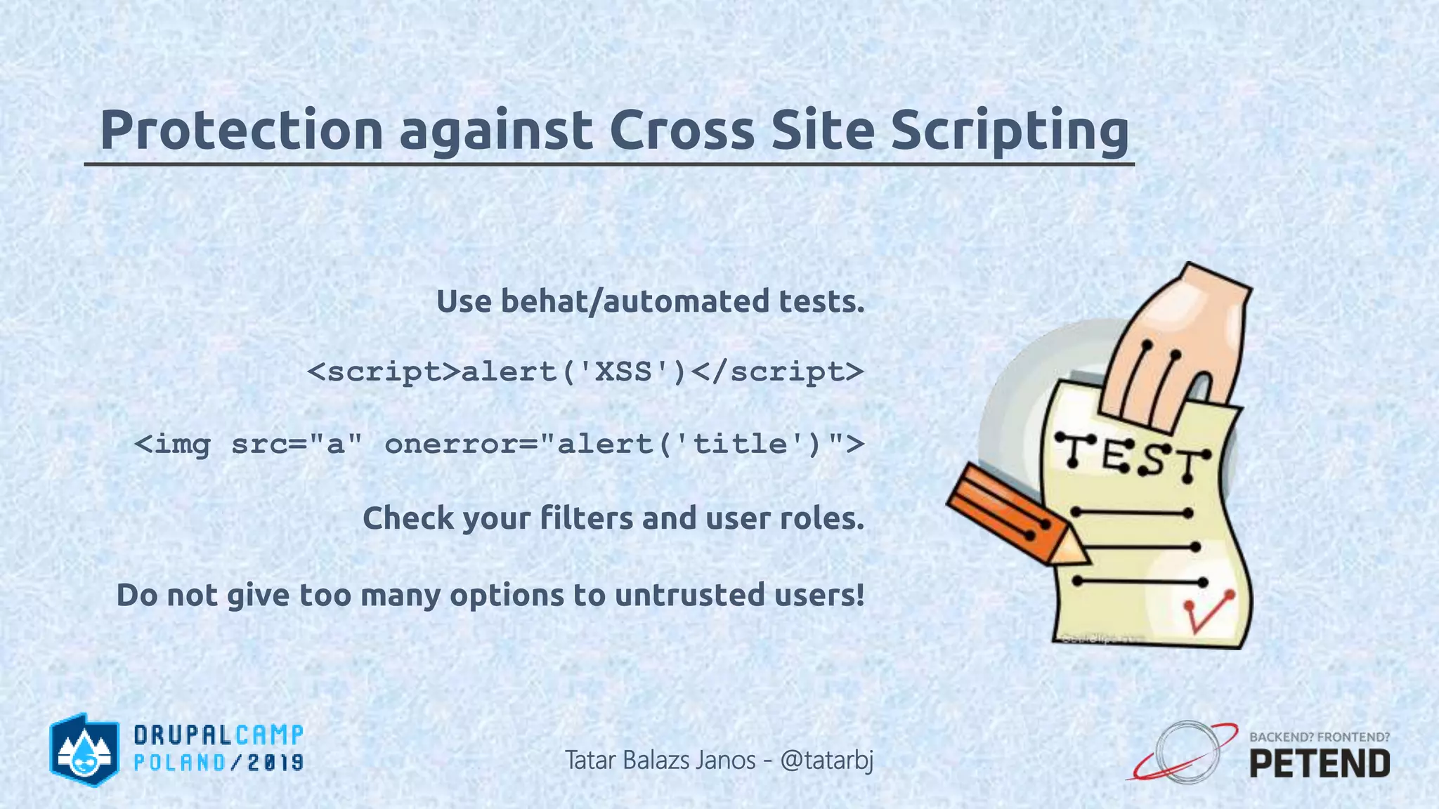 Use behat/automated tests. <script>alert('XSS')</script> <img src="a" onerror="alert('title')"> Check your filters and user roles. Do not give too many options to untrusted users! Protection against Cross Site Scripting Tatar Balazs Janos - @tatarbj 