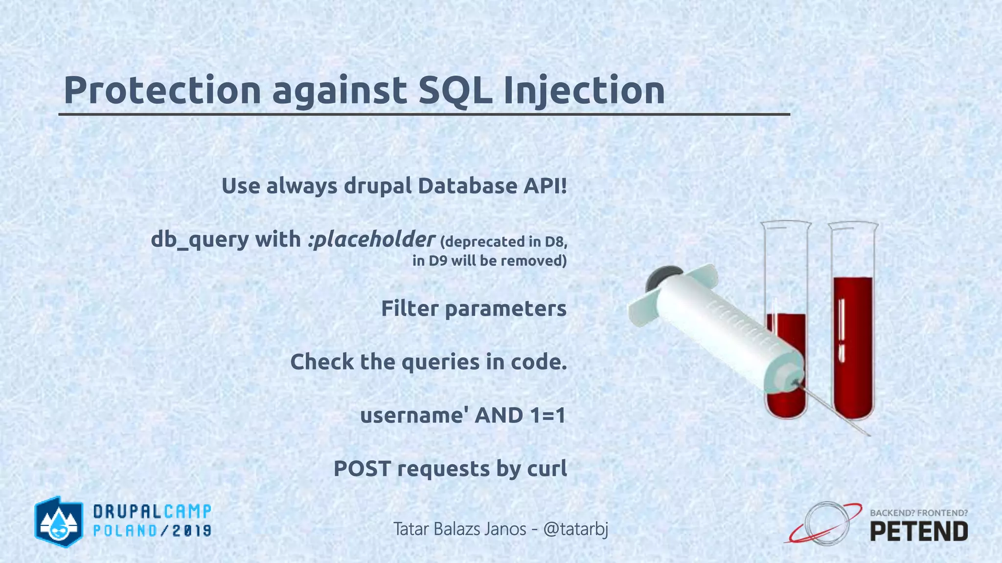 Use always drupal Database API! db_query with :placeholder (deprecated in D8, in D9 will be removed) Filter parameters Check the queries in code. username' AND 1=1 POST requests by curl Protection against SQL Injection Tatar Balazs Janos - @tatarbj 