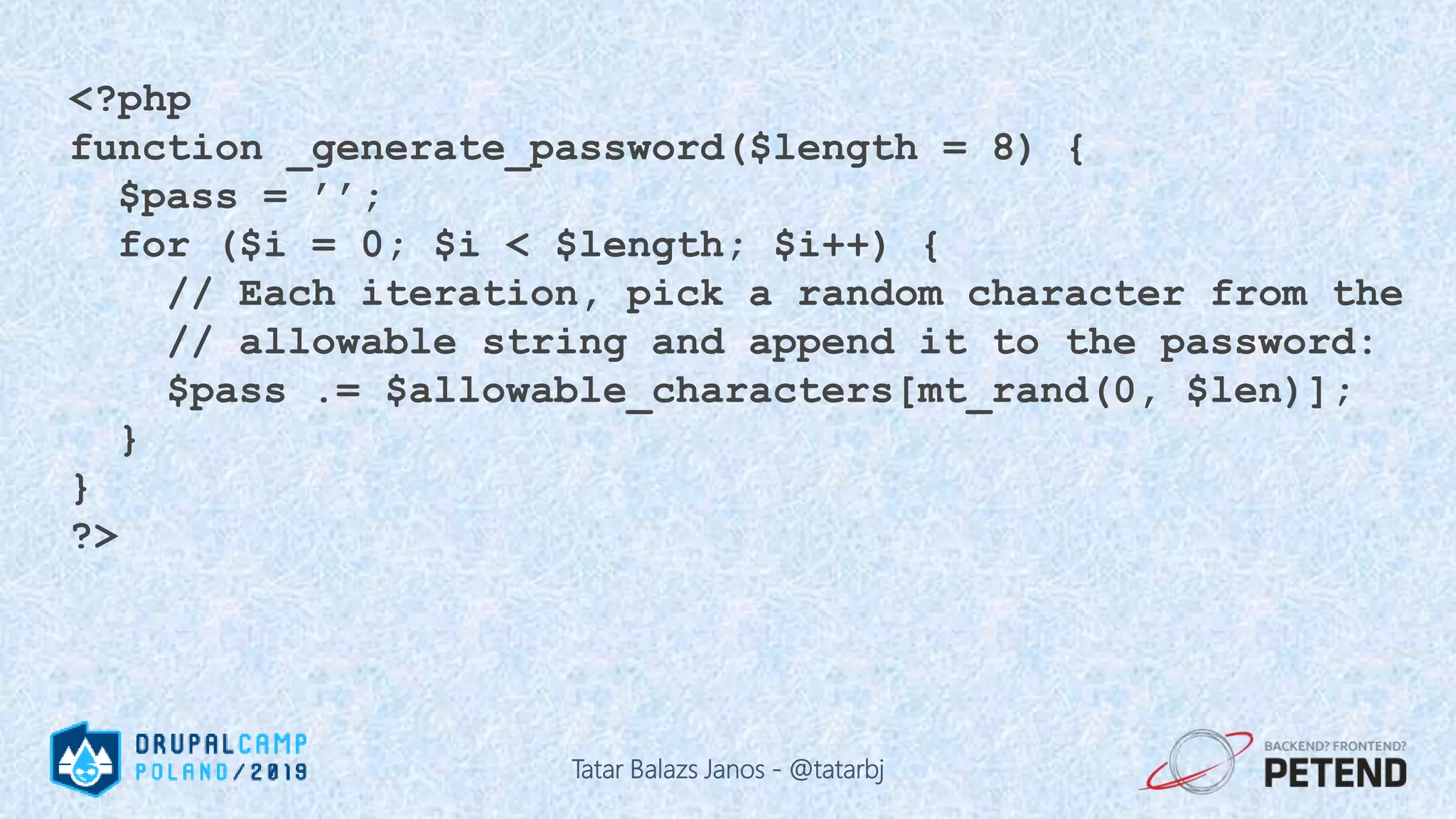 <?php function _generate_password($length = 8) { $pass = ’’; for ($i = 0; $i < $length; $i++) { // Each iteration, pick a random character from the // allowable string and append it to the password: $pass .= $allowable_characters[mt_rand(0, $len)]; } } ?> Tatar Balazs Janos - @tatarbj 