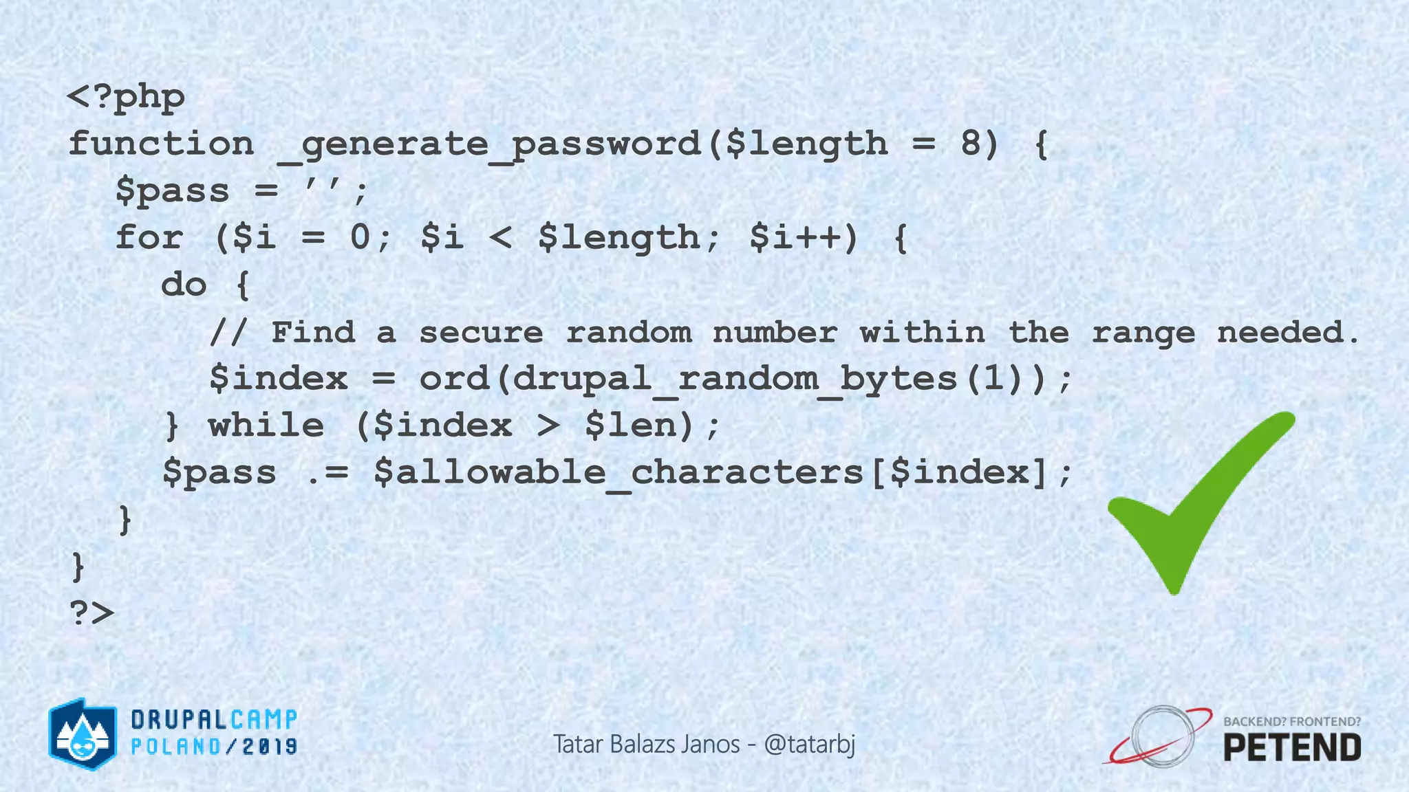 <?php function _generate_password($length = 8) { $pass = ’’; for ($i = 0; $i < $length; $i++) { do { // Find a secure random number within the range needed. $index = ord(drupal_random_bytes(1)); } while ($index > $len); $pass .= $allowable_characters[$index]; } } ?> Tatar Balazs Janos - @tatarbj 
