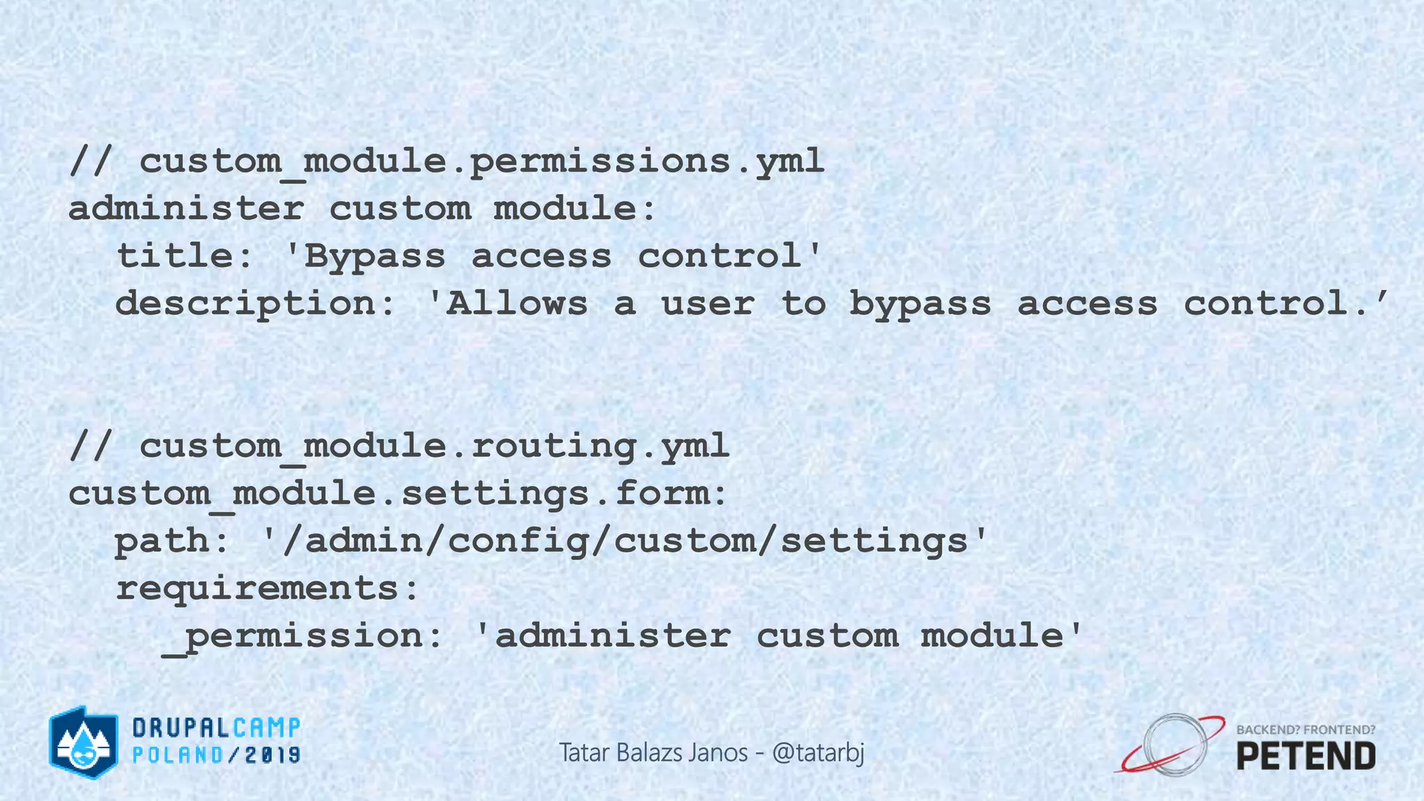 // custom_module.permissions.yml administer custom module: title: 'Bypass access control' description: 'Allows a user to bypass access control.’ // custom_module.routing.yml custom_module.settings.form: path: '/admin/config/custom/settings' requirements: _permission: 'administer custom module' Tatar Balazs Janos - @tatarbj 