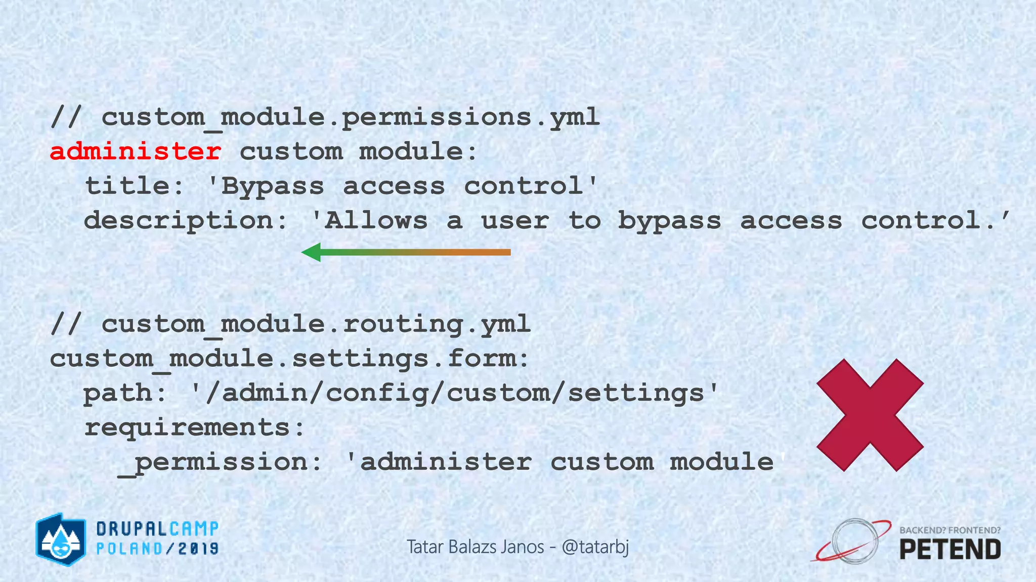 // custom_module.permissions.yml administer custom module: title: 'Bypass access control' description: 'Allows a user to bypass access control.’ // custom_module.routing.yml custom_module.settings.form: path: '/admin/config/custom/settings' requirements: _permission: 'administer custom module' Tatar Balazs Janos - @tatarbj 