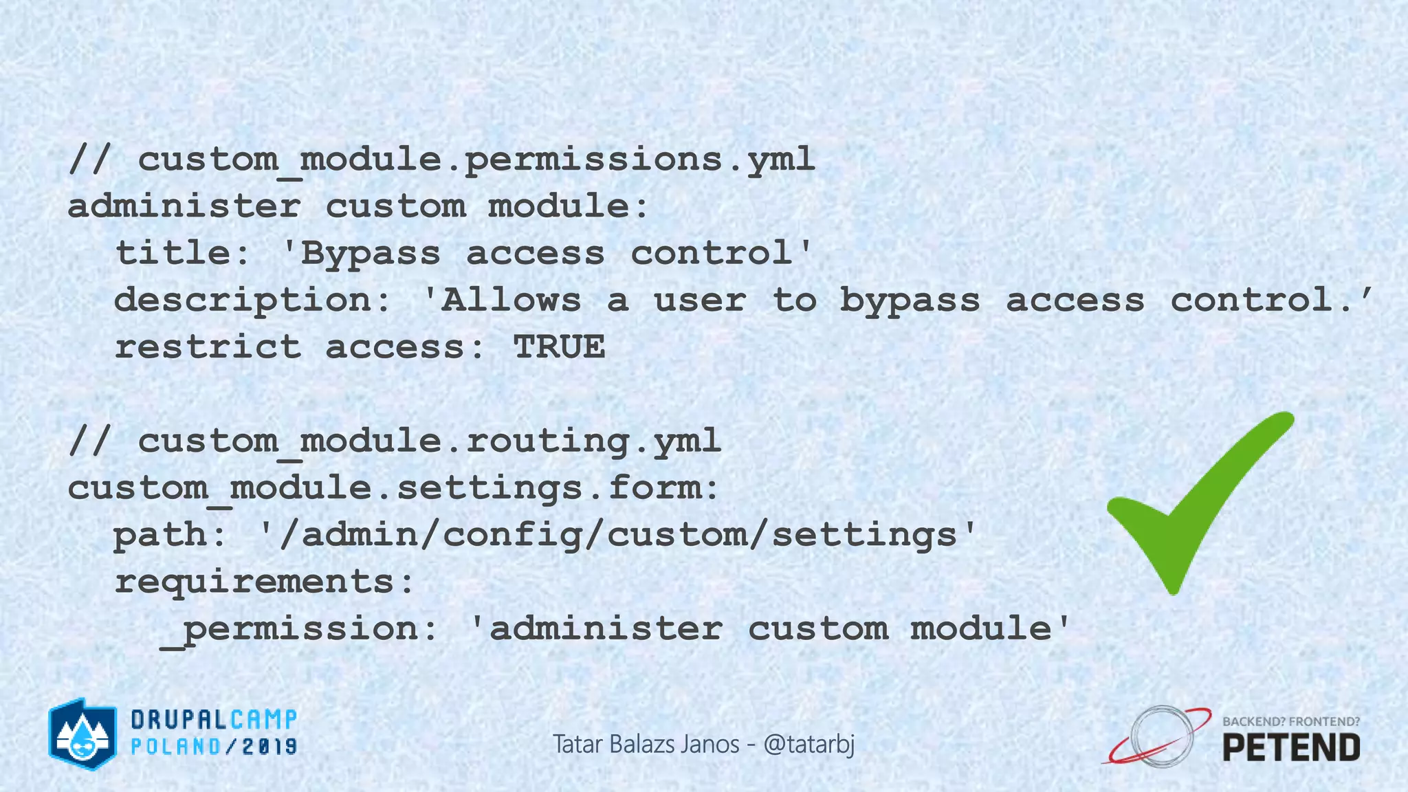 // custom_module.permissions.yml administer custom module: title: 'Bypass access control' description: 'Allows a user to bypass access control.’ restrict access: TRUE // custom_module.routing.yml custom_module.settings.form: path: '/admin/config/custom/settings' requirements: _permission: 'administer custom module' Tatar Balazs Janos - @tatarbj 
