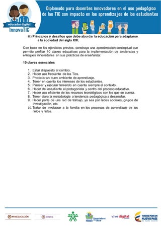 iii) Principios y desafíos que debe abordar la educación para adaptarse
a la sociedad del siglo XXI.
Con base en los ejercicios previos, construya una aproximación conceptual que
permita perfilar 10 claves educativas para la implementación de tendencias y
enfoques innovadores en sus prácticas de enseñanza:
10 claves esenciales
1. Estar dispuesto al cambio.
2. Hacer uso frecuente de las Tics.
3. Propiciar un buen ambiente de aprendizaje.
4. Tener en cuenta los intereses de los estudiantes.
5. Planear y ejecutar teniendo en cuenta siempre el contexto.
6. Hacer del estudiante el protagonista y centro del proceso educativo.
7. Hacer uso eficiente de los recursos tecnológicos con los que se cuenta.
8. Tener clara la metodología o tendencia pedagógica a desarrollar.
9. Hacer parte de una red de trabajo, ya sea por redes sociales, grupos de
investigación, etc.
10. Tratar de involucrar a la familia en los procesos de aprendizaje de los
niños y niñas.
 