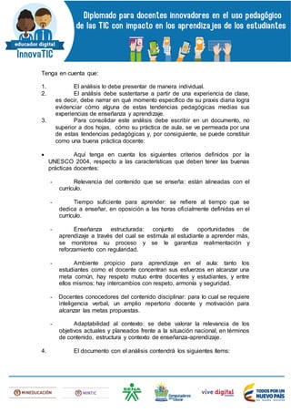 Tenga en cuenta que:
1. El análisis lo debe presentar de manera individual.
2. El análisis debe sustentarse a partir de una experiencia de clase,
es decir, debe narrar en qué momento específico de su praxis diaria logra
evidenciar cómo alguna de estas tendencias pedagógicas medias sus
experiencias de enseñanza y aprendizaje.
3. Para consolidar este análisis debe escribir en un documento, no
superior a dos hojas, cómo su práctica de aula, se ve permeada por una
de estas tendencias pedagógicas y, por consiguiente, se puede constituir
como una buena práctica docente:
 Aquí tenga en cuenta los siguientes criterios definidos por la
UNESCO 2004, respecto a las características que deben tener las buenas
prácticas docentes:
- Relevancia del contenido que se enseña: están alineadas con el
currículo.
- Tiempo suficiente para aprender: se refiere al tiempo que se
dedica a enseñar, en oposición a las horas oficialmente definidas en el
currículo.
- Enseñanza estructurada: conjunto de oportunidades de
aprendizaje a través del cual se estimula al estudiante a aprender más,
se monitorea su proceso y se le garantiza realimentación y
reforzamiento con regularidad.
- Ambiente propicio para aprendizaje en el aula: tanto los
estudiantes como el docente concentran sus esfuerzos en alcanzar una
meta común, hay respeto mutuo entre docentes y estudiantes, y entre
ellos mismos; hay intercambios con respeto, armonía y seguridad.
- Docentes conocedores del contenido disciplinar: para lo cual se requiere
inteligencia verbal, un amplio repertorio docente y motivación para
alcanzar las metas propuestas.
- Adaptabilidad al contexto: se debe valorar la relevancia de los
objetivos actuales y planeados frente a la situación nacional, en términos
de contenido, estructura y contexto de enseñanza-aprendizaje.
4. El documento con el análisis contendrá los siguientes ítems:
 