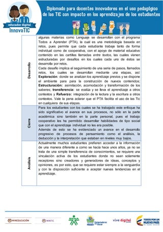 Desarrollo
algunas materias como Lenguaje se desarrollan con el programa
Todos a Aprender (PTA), la cual es una metodología basada en
retos, pues permite que cada estudiante trabaje tanto de forma
individual como de cooperativa, con el apoyo de material educativo
contenido en las cartillas llamadas entre textos, las cuales vienen
estructuradas por desafíos en los cuales cada uno de éstos se
desarrolla por retos.
Cada desafío implica el seguimiento de una serie de pasos, llamados
retos, los cuales se desarrollan mediante una etapas, así:
Exploración: donde se analizan los aprendizaje previos y se dispone
el ambiente para para la construcción de nuevos contenidos;
Estructuración: asimilación, acomodación y transformación de los
saberes; transferencia: se evalúa y se lleva el aprendizaje a otros
contextos y Refuerzo: integración de la lectura y la escritura a otros
contextos. Vale la pena aclarar que el PTA facilita el uso de las Tic
en cualquiera de sus etapas.
Cierre
Para los estudiantes con los cuales se ha trabajado este enfoque ha
sido significativo el avance en sus procesos, no sólo en la parte
académica sino también en la parte personal, pues el trabajo
cooperativo les ha permitido desarrollar habilidades de tipo social
que con el aprendizaje individual no les era posible.
Además de esto se ha evidenciado un avance en el desarrollo
progresivo de procesos de pensamiento como el análisis, la
deducción y la interpretación que estaban en niveles muy bajos.
Análisis
Actualmente muchos estudiantes prefieren acceder a la información
de una manera diferente a como se hacía hace unos años, ya no se
trata de una simple transferencia de conocimientos, se requiere una
vinculación activa de los estudiantes donde no sean solamente
receptores sino creadores y generadores de ideas, conceptos y
opiniones, es por esto, que se requiere estar siempre a la vanguardia
y con la disposición suficiente a aceptar nuevas tendencias en el
aprendizaje.
 