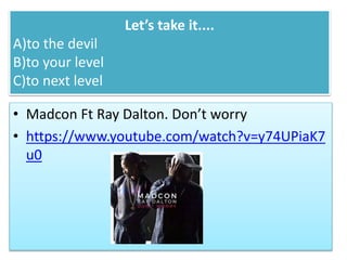 Let’s take it....
A)to the devil
B)to your level
C)to next level
• Madcon Ft Ray Dalton. Don’t worry
• https://www.youtube.com/watch?v=y74UPiaK7
u0
 