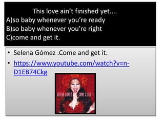 This love ain’t finished yet....
A)so baby whenever you’re ready
B)so baby whenever you’re right
C)come and get it.
• Selena Gómez .Come and get it.
• https://www.youtube.com/watch?v=n-
D1EB74Ckg
 