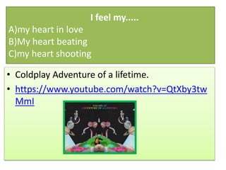 I feel my.....
A)my heart in love
B)My heart beating
C)my heart shooting
• Coldplay Adventure of a lifetime.
• https://www.youtube.com/watch?v=QtXby3tw
MmI
 