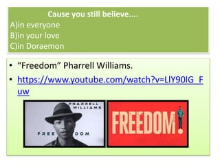 Cause you still believe....
A)in everyone
B)in your love
C)in Doraemon
• “Freedom” Pharrell Williams.
• https://www.youtube.com/watch?v=LlY90lG_F
uw
 