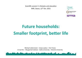 Michael	
  Le*enmeier	
  –	
  Senja	
  Laakso	
  –	
  Viivi	
  Toivio	
  
D-­‐mat	
  ltd.	
  –	
  Wuppertal	
  Ins@tute	
  –	
  Aalto	
  University	
  –	
  Helsinki	
  University	
  
	
  
	
  
	
  
Scien@ﬁc	
  session	
  3:	
  Lifestyles	
  and	
  educa@on	
  
WRF,	
  Davos,	
  12th	
  Oct.	
  2015	
  
	
  
	
  
	
  
	
  
	
  
Future	
  households:	
  
Smaller	
  footprint,	
  be6er	
  life	
  
 