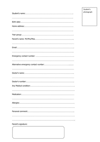 Student’s
                                                                 photograph
Student’s name:…………………………………………………………………………………..

………………………………………………………………………………………………………….

Birth date:……………………………………………………………………………………………

Home address:…………………………………………………………………………………….

………………………………………………………………………………………………………….

Year group:………………………………………………………………………………………….

Parent’s name: Mr/Mrs/Miss…………………………………………………………………..

……………………………………………………………………………………………………………

Email:…………………………………………………………………………………………………..

…………………………………………………………………………………………………………..

Emergency contact number: ………………………………………………………………….

……………………………………………………………………………………………………………

Alternative emergency contact number:………………………………………….........

……………………………………………………………………………………………………………

Doctor’s name:……………………………………………………………………………………..

……………………………………………………………………………………………………………

Doctor’s number:…………………………………………………………………………………..

Any Medical condition:…………………………………………………………………………….

…………………………………………………………………………………………………………….

Medication:……………………………………………………………………………………………

……………………………………………………………………………………………………………

Allergies:……………………………………………………………………………………………….

…………………………………………………………………………………………………………….

Personal comment:………………………………………………………………………………..

…………………………………………………………………………………………………………….

……………………………………………………………………………………………………………..

Parent’s signature:
 
