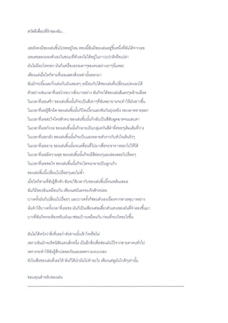 สวัสดีเพื่อนที่รักของฉัน...
เธอยังคงมีของเล่นชิ้นโปรดอยู่ไหม ตอนนี้ฉันมีของเล่นอยู่ชิ้นหนึ่งที่ฉันได้จากเธอ
เธอเคยลองมองตัวเองในขณะที่ตัวเองไม่ได้อยู่ในภาวะปกติหรือเปล่า
มันไม่มีอะไรหรอก มันก็แค่เรื่องธรรมดาๆของคนอย่างเราๆนี่แหละ
เพียงแต่เมื่อใดก็ตามที่เธอแสดงสิ่งเหล่านั้นออกมา
ฉันมักจะยิ้มและวิ่งเล่นกับมันเสมอๆ เหมือนกับได้ของเล่นที่เปลี่ยนแปลงเองได้
ตัวอย่างเช่นเวลาที่เธอโกรธบางสิ่งบางอย่าง ฉันก็จะได้ของเล่นสีแดงๆคล้ายเลือด
ในเวลาที่เธอเศร้า ของเล่นชิ้นนั้นก็จะเป็นสีเทาๆที่ฉันพยายามจะทาให้มันขาวขึ้น
ในเวลาที่เธอรู้สึกผิด ของเล่นชิ้นนั้นก็บิดเบี้ยวและพันกันยุ่งเหยิง รอเวลาคลายออก
ในเวลาที่เธอสะใจใครสักคน ของเล่นชิ้นนั้นก็กลับเป็นสีสันฉูดฉาดจนแสบตา
ในเวลาที่เธอกังวล ของเล่นชิ้นนั้นก็กลายเป็นกลุ่มควันสีดาที่ค่อยๆเติมเต็มที่ว่าง
ในเวลาที่เธอกลัว ของเล่นชิ้นนั้นก็จะบีบและคลายตัวราวกับหัวใจเต้นรัวๆ
ในเวลาที่เธออาย ของเล่นชิ้นนั้นจะเคลื่อนที่ไปมาเพื่อจะหาทางออกไปให้ได้
ในเวลาที่เธอมีความสุข ของเล่นชิ้นนั้นก็จะมีสีอ่อนๆและล่องลอยไปเรื่อยๆ
ในเวลาที่เธอพอใจ ของเล่นชิ้นนั้นก็จะใสจนกลายเป็นลูกแก้ว
ของเล่นชิ้นนี้เปลี่ยนไปเรื่อยๆและไม่ซ้า
เมื่อใดก็ตามที่ฉันรู้สึกตัว ฉันจะใช้เวลากับของเล่นชิ้นนี้จนเพลินเสมอ
ฉันก็มีของฉันเหมือนกัน เพียงแต่มันคงจะเจ๊งสักหน่อย
บางครั้งมันก็เปลี่ยนไปเรื่อยๆ และบางครั้งก็ซ่อนตัวเองเนื่องจากสาเหตุบางอย่าง
นั่นทาให้บางครั้งเวลาที่เธอขอ มันก็เป็นเพียงเศษเสี้ยวตัวแทนของมันที่จาลองขึ้นมา
บางที่ฉันก็คงจะต้องหยิบมันมาซ่อมบ้างเหมือนกัน ก่อนที่จะเกิดอะไรขึ้น
ฉันไม่ได้หวังว่าสิ่งที่เธอกาลังอ่านนั้นเข้าใจหรือไม่
เพราะฉันมักจะติดนิสัยแทนสิ่งหนึ่ง เป็นอีกสิ่งเพื่อซ่อนมันไว้จากสายตาคนทั่วไป
เพราะจะทาให้ฉันรู้สึกปลอดภัยและลดความระแวงลง
ยังไงเสียของเล่นที่เธอให้ ฉันก็ได้นามันไปทาอะไร เพียงแต่ดูมันใกล้ๆเท่านั้น
ขอบคุณสาหรับของเล่น
--------------------------------------------------------------------------------------------
 
